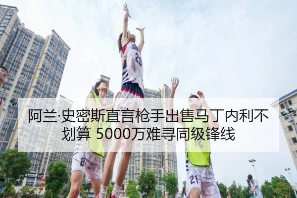 阿兰·史密斯直言枪手出售马丁内利不划算 5000万难寻同级锋线